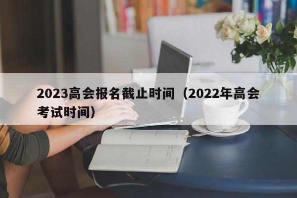 2023高会报名截止时间（2022年高会考试时间）