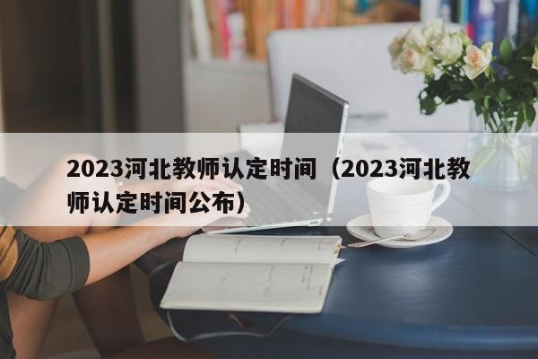 2023河北教师认定时间（2023河北教师认定时间公布）