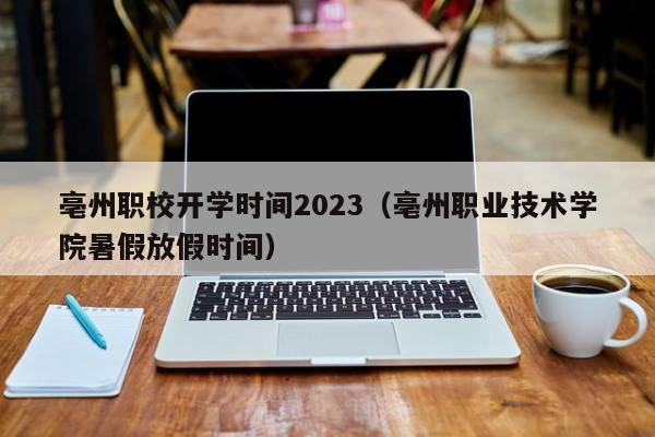 亳州职校开学时间2023（亳州职业技术学院暑假放假时间）