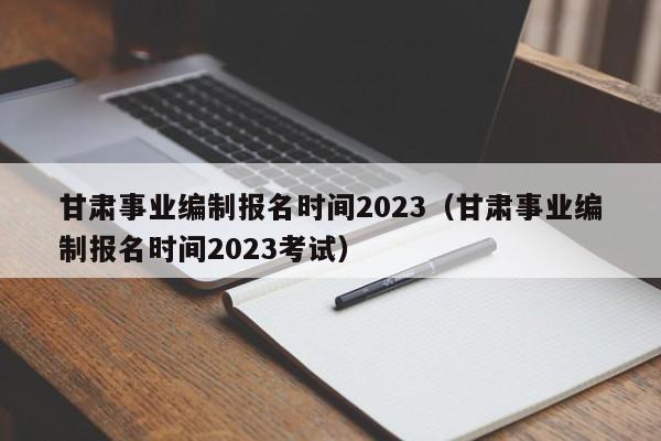 甘肃事业编制报名时间2023（甘肃事业编制报名时间2023考试）