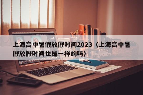 上海高中暑假放假时间2023（上海高中暑假放假时间也是一样的吗）