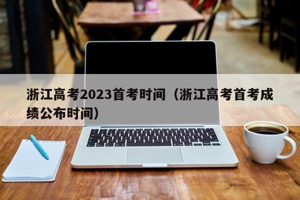 浙江高考2023首考时间（浙江高考首考成绩公布时间）