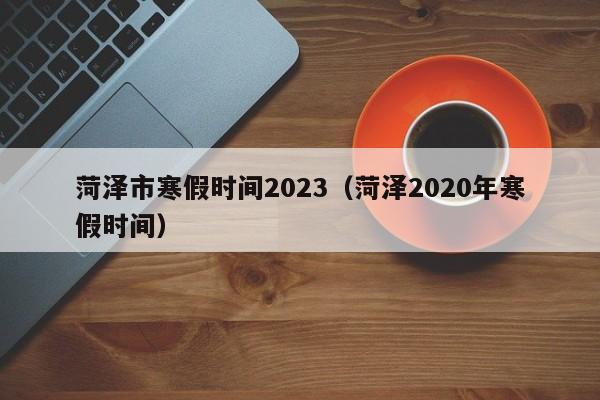 菏泽市寒假时间2023（菏泽2020年寒假时间）